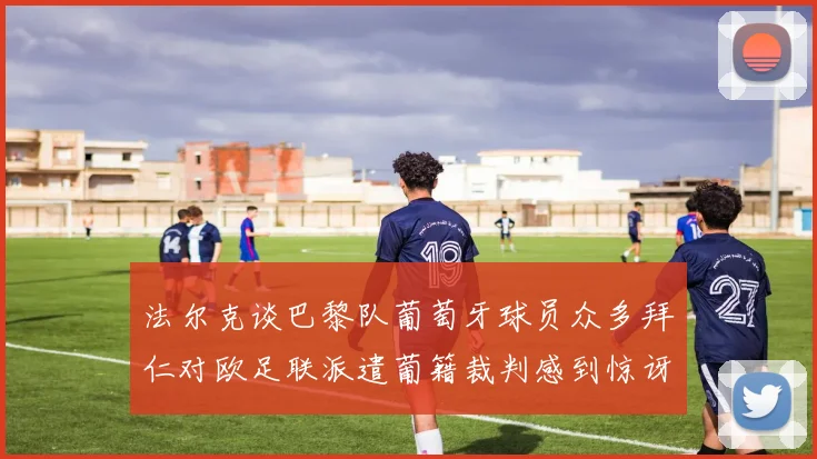 法尔克谈巴黎队葡萄牙球员众多拜仁对欧足联派遣葡籍裁判感到惊讶