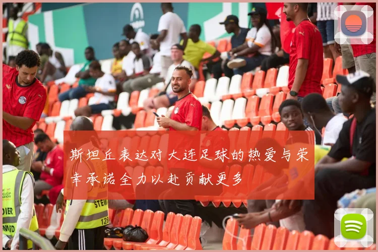 斯坦丘表达对大连足球的热爱与荣幸承诺全力以赴贡献更多