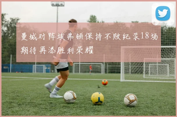 曼城对阵埃弗顿保持不败纪录18场期待再添胜利荣耀