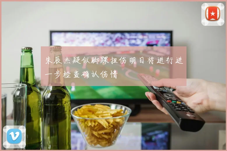 朱辰杰疑似脚踝扭伤明日将进行进一步检查确认伤情
