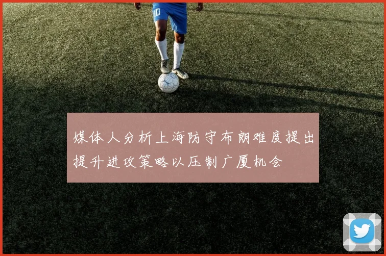 媒体人分析上海防守布朗难度提出提升进攻策略以压制广厦机会