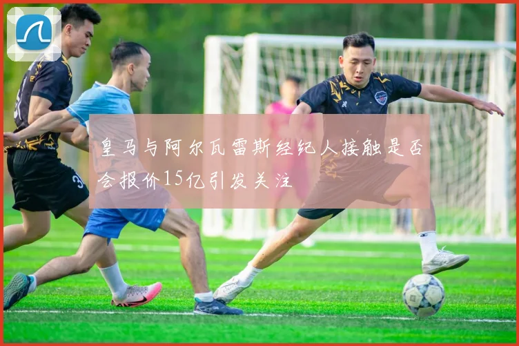 皇马与阿尔瓦雷斯经纪人接触是否会报价15亿引发关注