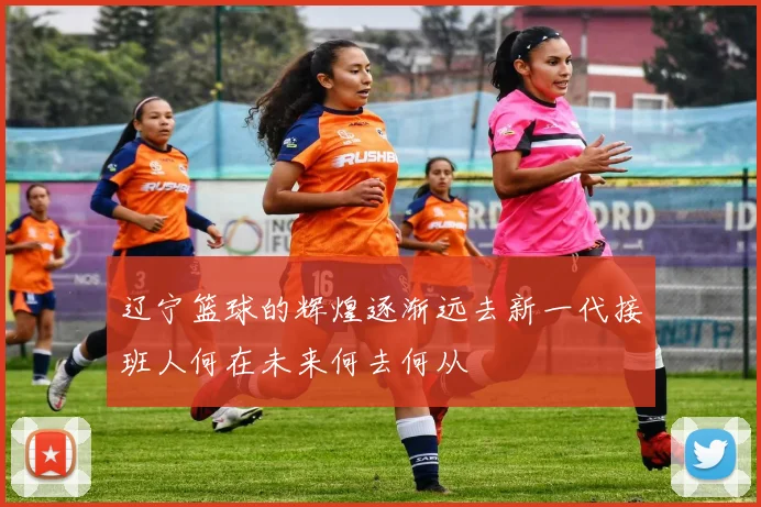 辽宁篮球的辉煌逐渐远去新一代接班人何在未来何去何从