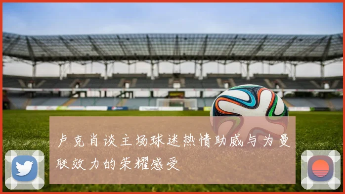 卢克肖谈主场球迷热情助威与为曼联效力的荣耀感受