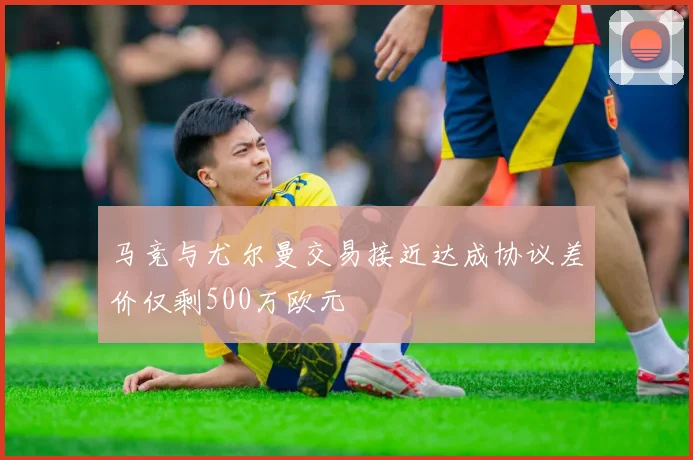 马竞与尤尔曼交易接近达成协议差价仅剩500万欧元
