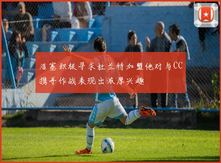 活塞积极寻求杜兰特加盟他对与CC携手作战表现出浓厚兴趣