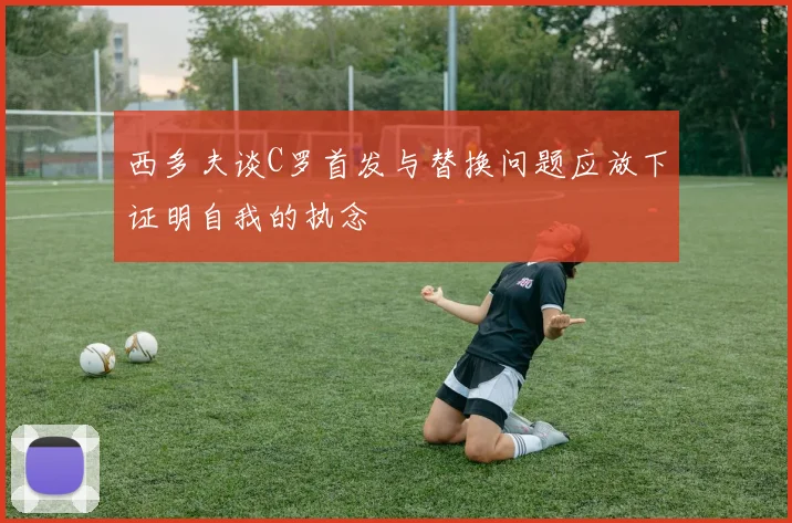 西多夫谈C罗首发与替换问题应放下证明自我的执念
