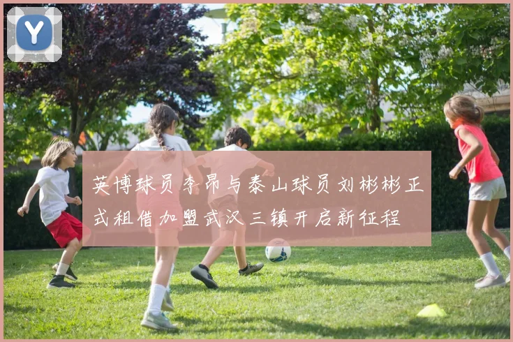 英博球员李昂与泰山球员刘彬彬正式租借加盟武汉三镇开启新征程
