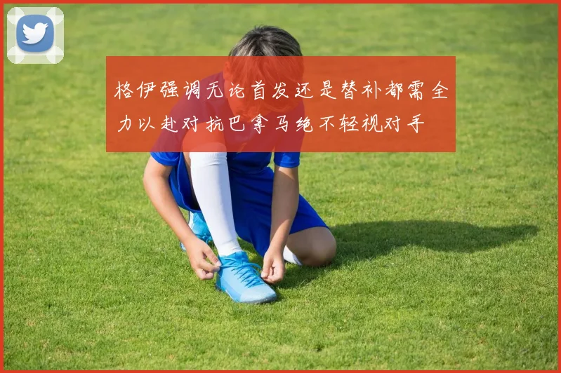 格伊强调无论首发还是替补都需全力以赴对抗巴拿马绝不轻视对手