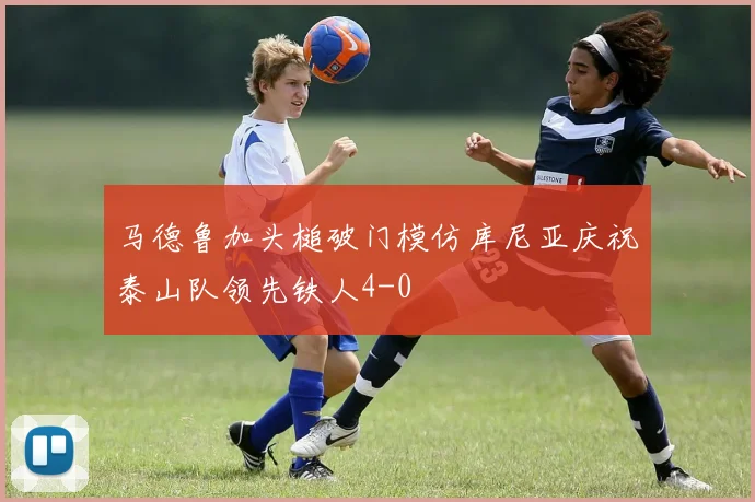 马德鲁加头槌破门模仿库尼亚庆祝泰山队领先铁人4-0
