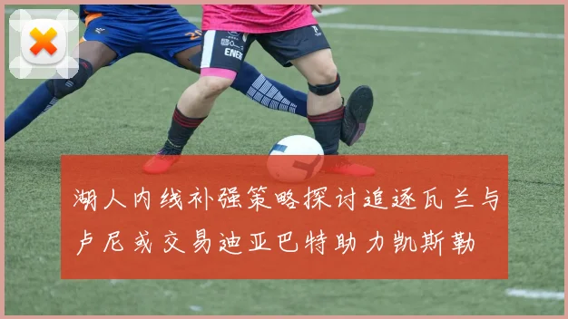 湖人内线补强策略探讨追逐瓦兰与卢尼或交易迪亚巴特助力凯斯勒