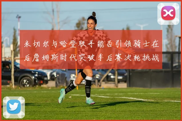 米切尔与哈登联手能否引领骑士在后詹姆斯时代突破季后赛次轮挑战